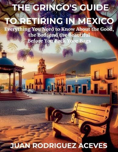 The Gringo's Guide to Retiring in Mexico: Everything You Need to Know About the Good, the Bad, and the Beautiful Before You Pack Your Bags