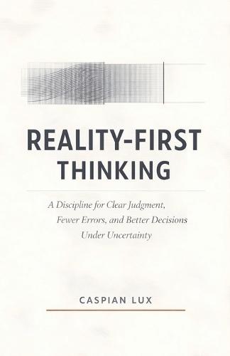 Reality-First Thinking: A Discipline for Clear Judgment, Fewer Errors, and Better Decisions Under Uncertainty