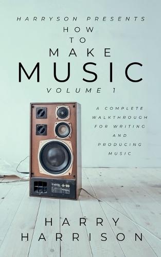 Harryson Presents How to Make Music: Volume 1: A Complete Walkthrough for Writing and Producing Music