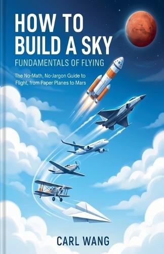How to Build a Sky: Fundamentals of Flying: The No-Math, No-Jargon Guide to Flight, from Paper Planes to Mars