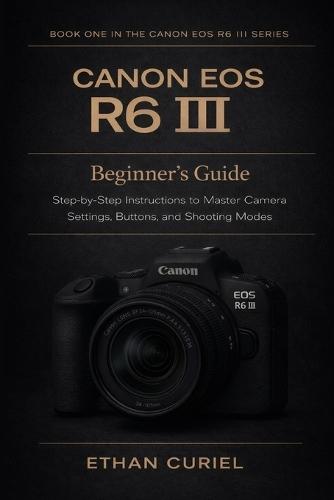 Canon EOS R6 III: Beginner's Guide: Step-by-Step Instructions to Master Camera Settings, Buttons, and Shooting Modes