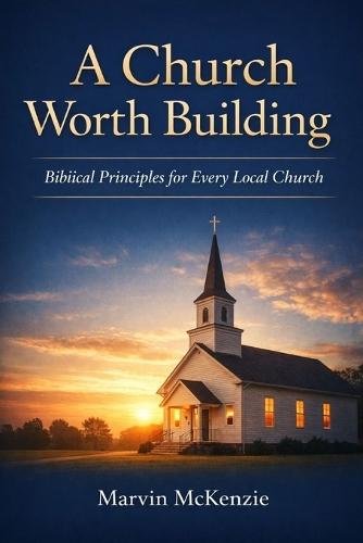 A Church Worth Building: Biblical Principles for Every Local Church