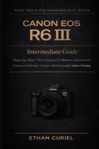 Canon EOS R6 III: Intermediate Guide: Step-by-Step Techniques to Master Advanced Camera Settings, Custom Buttons, and Creative Shooting