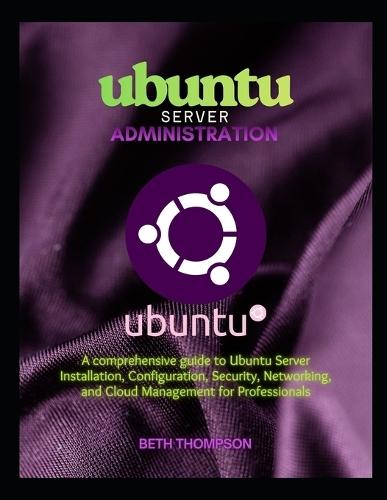 Ubuntu Server Administration: A Comprehensive Guide to Ubuntu Server Installation, Configuration, Security, Networking, and Cloud Management for Professionals