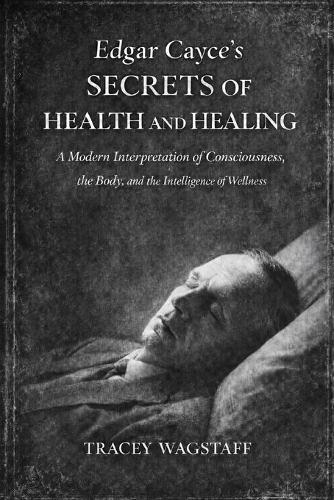 Edgar Cayce's Secrets of Health and Healing: A Modern Interpretation of Consciousness, the Body, and the Intelligence of Wellness
