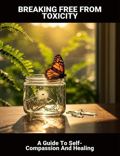Breaking Free From Toxicity: A Guide To Self-Compassion And Healing