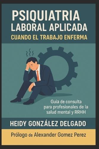 Psiquiatría Laboral Aplicada: Cuando el Trabajo Enferma. Guía de consulta para profesionales de la salud mental y RRHH
