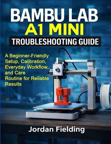 Bambu Lab A1 Mini Troubleshooting Guide: A Beginner-Friendly Setup, Calibration, Everyday Workflow, and Care Routine for Reliable Results
