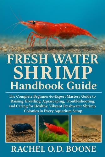 FRESH WATER SHRIMP Handbook Guide: The Complete Beginner-to-Expert Mastery Guide to Raising, Breeding, Aquascaping, Troubleshooting, and Caring for Healthy, Vibrant Freshwater Shrimp Colonies in Every Aquarium Setup