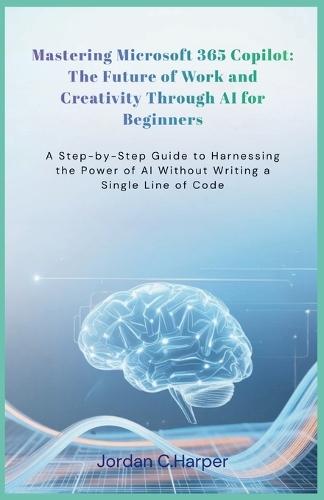 Mastering Microsoft 365 Copilot: The Future of Work and Creativity Through AI for Beginners: A Step-by-Step Guide to Harnessing the Power of AI Without Writing a Single Line of Code