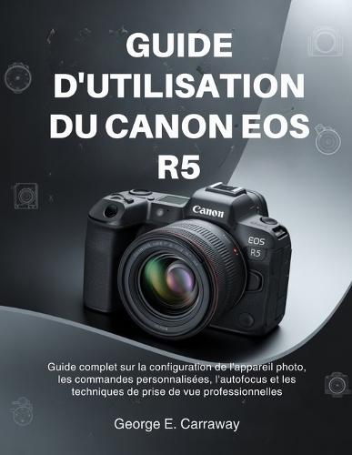 Guide d'Utilisation Du Canon EOS R5: Guide complet sur la configuration de l'appareil photo, les commandes personnalisées, l'autofocus et les techniques de prise de vue professionnelles