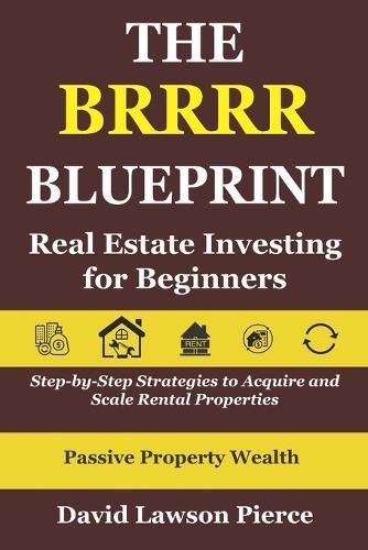 The BRRRR Blueprint: Real Estate Investing for Beginners: Step-by-Step Strategies to Acquire and Scale Rental Properties