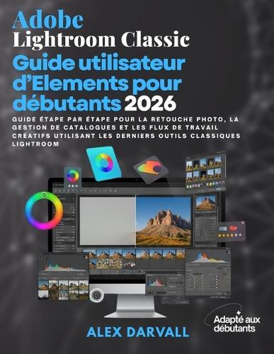 Adobe Lightroom Classic Guide utilisateur d'Elements pour débutants 2026: Guide étape par étape pour la retouche photo, la gestion de catalogues et les flux de travail créatifs utilisant les derniers outils Classiques Lightroom