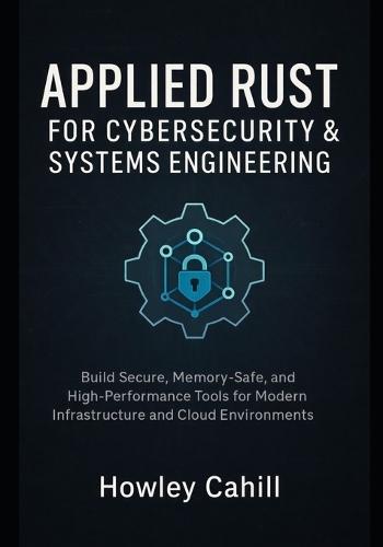 Applied Rust for Cybersecurity & Systems Engineering: Build Secure, Memory-Safe, and High-Performance Tools for Modern Infrastructure and Cloud Environments