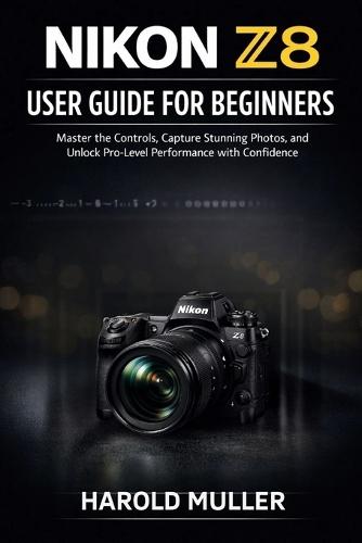 Nikon Z8 User Guide for Beginners: Master the Controls, Capture Stunning Photos, and Unlock Pro-Level Performance with Confidence