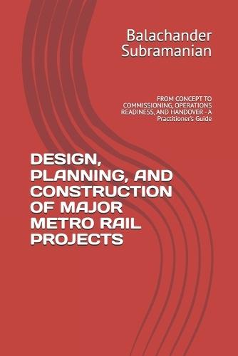 Design, Planning, and Construction of Major Metro Rail Projects: FROM CONCEPT TO COMMISSIONING, OPERATIONS READINESS, AND HANDOVER - A Practitioner's Guide