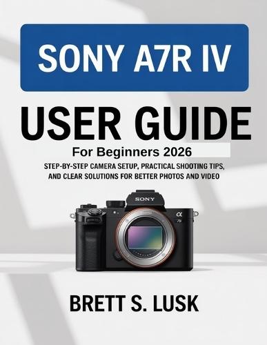 Sony A7R IV User Manual Guide for Beginners: Step-by-Step Camera Setup, Practical Shooting Tips, and Clear Solutions for Better Photos and Video