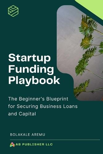 Startup Funding Playbook: The Beginner's Blueprint for Securing Business Loans and Capital
