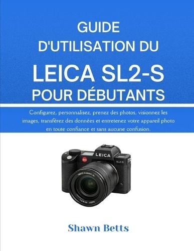 Guide d'Utilisation Du Leica Sl2-S Pour Débutants: TS Configurez, personnalisez, prenez des photos, visionnez les images, transférez des données et entretenez votre appareil photo en toute confiance et sans aucune confusion