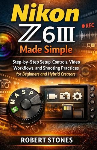 Nikon Z6III Made Simple: Step-by-Step Setup, Controls, Video Workflow, and Shooting Practices for Beginners and Hybrid Creators