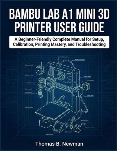Bambu Lab A1 Mini 3D Printer User Guide: A Beginner-Friendly Complete Manual for Setup, Calibration, Printing Mastery, and Troubleshooting