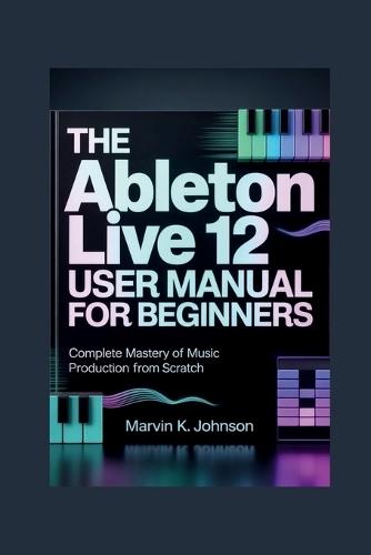 The Ableton Live 12 User Manual for Beginners: Complete Mastery of Music Production from Scratch