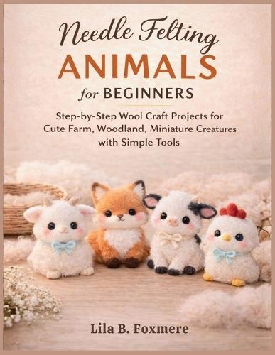 Needle Felting Animals for Beginners: Step-by-Step Wool Craft Projects for Cute Farm, Woodland, Miniature Creatures with Simple Tools