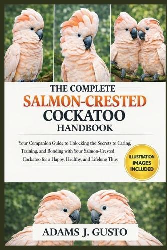 The Complete Salmon-Crested Cockatoo Handbook: Your Companion Guide to Unlocking the Secrets to ... Caring, Training, and Bonding with Your Salmon-Crested Cockatoo for a Happy, Healthy, and Lifelong