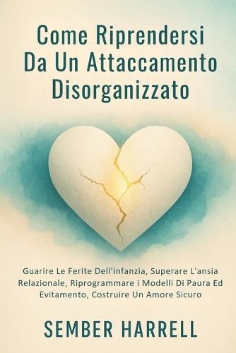 Come Riprendersi Da Un Attaccamento Disorganizzato: Guarire Le Ferite Dell'infanzia, Superare L'ansia Relazionale, Riprogrammare i Modelli Di Paura Ed Evitamento, Costruire Un Amore Sicuro