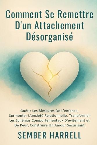 Comment se Remettre D'un Attachement Désorganisé: Guérir Les Blessures De L'enfance, Surmonter L'anxiété Relationnelle, Transformer Les Schémas Comportementaux D'évitement et De Peur, Construire Un Amour Sécurisant