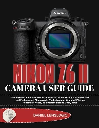 Nikon Z6 II Camera User Guide: Step-by-Step Manual to Master Autofocus, Video Settings, Composition, and Professional Photography Techniques for Stunning Photos, Cinematic Video, and Perfect Results Every Time