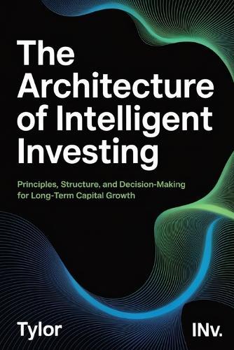 The Architecture of Intelligent Investing: The Timeless Guide on Principles and Decisions for Long-Term Capital Growth