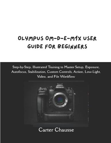 Olympus Om-D-E-M1x User Guide for Beginners: Step-by-Step, Illustrated Training to Master Setup, Exposure, Autofocus, Stabilization, Custom Controls, Action, Low-Light, Video, and File Workflow