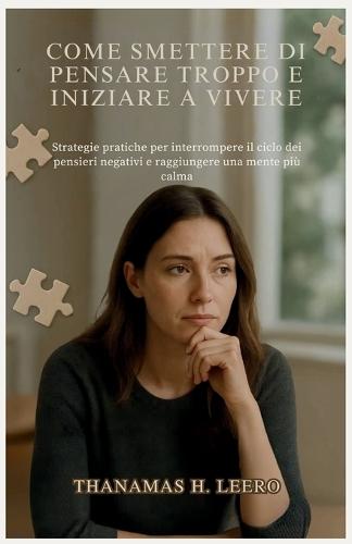 Come Smettere Di Pensare Troppo E Iniziare a Vivere: Strategie pratiche per interrompere il ciclo dei pensieri negativi e raggiungere una mente più calma