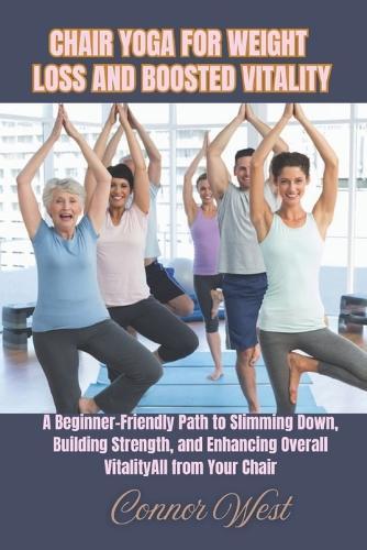 Chair Yoga for Weight Loss and Boosted Vitality: A Beginner-Friendly Path to Slimming Down, Building Strength, and Enhancing Overall Vitality-All from Your Chair