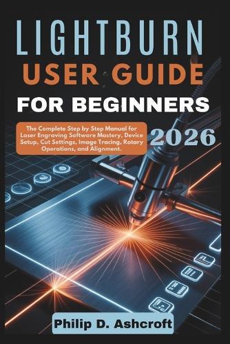 LightBurn User Guide for Beginners 2026: The Complete Step by Step Manual for Laser Engraving Software Mastery, Device Setup, Cut Settings, Image Tracing, Rotary Operations, and Alignment.