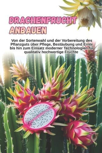 Drachenfrucht anbauen: Eine vollständige Schritt-für-Schritt-Anleitung zum Anbau von Pitahaya: von der Sortenwahl und der Vorbereitung des Pflanzmaterials bis hin zu Pflege, Bestäubung und Ernte