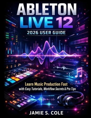 Ableton Live 12 2026 User Guide: Learn Music Production Fast with Easy Tutorials, Workflow Secrets & Pro Tips