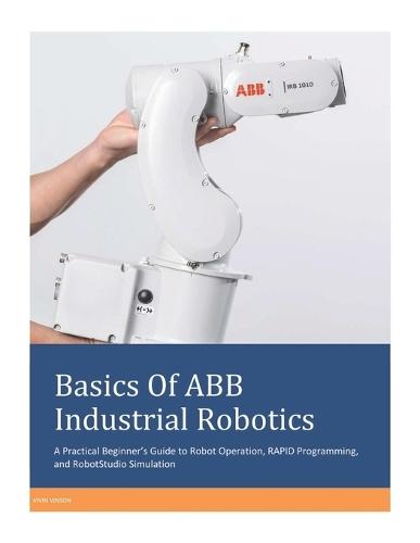 Basics Of ABB Industrial Robotics: A Practical Beginner's Guide to Robot Operation, RAPID Programming, and RobotStudio Simulation
