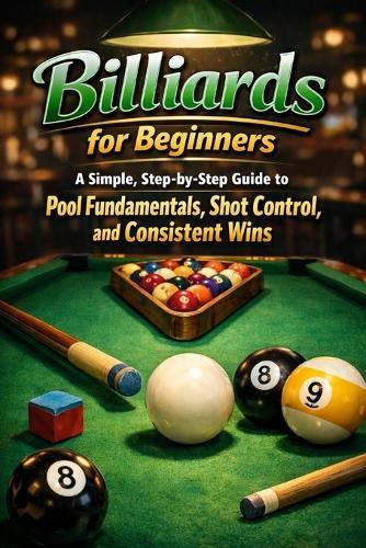 Billiards for Beginners: A Simple, Step-by-Step Guide to Pool Fundamentals, Shot Control, and Consistent Wins