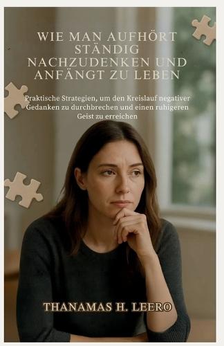 Wie Man Aufhört Ständig Nachzudenken Und Anfängt Zu Leben: Praktische Strategien, um den Kreislauf negativer Gedanken zu durchbrechen und einen ruhigeren Geist zu erreichen