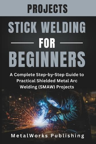Stick Welding Projects for Beginners: A Complete Step-by-Step Guide to Practical Shielded Metal Arc Welding (SMAW) Projects