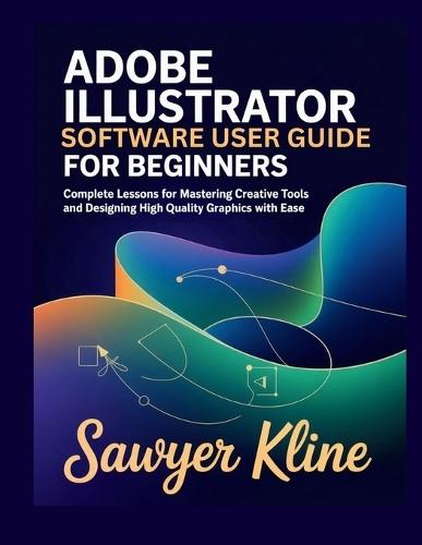 Adobe Illustrator Software User Guide for Beginners: Complete Lessons for Mastering Creative Tools and Designing High Quality Graphics with Ease