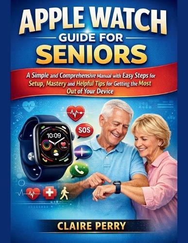 Apple Watch Guide for Seniors: A Simple and Comprehensive Manual with easy steps for setup, mastery and helpful tips for Getting the Most Out of Your Device
