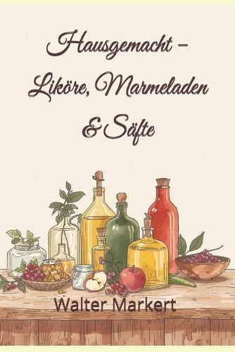 Hausgemacht - Liköre, Marmeladen & Säfte: Einfache Rezepte, ehrlicher Genuss und kreative Ideen für das ganze Jahr