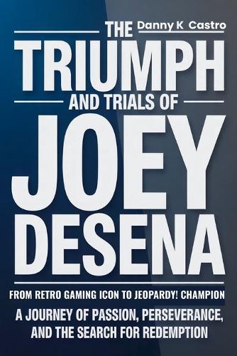 The Triumph and Trials of Joey DeSena: From Retro Gaming Icon to Jeopardy! Champion: A Journey of Passion, Perseverance, and the Search for Redemption