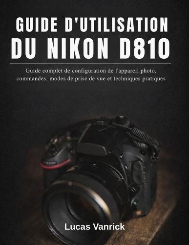 Guide d'Utilisation Du Nikon D810: Guide complet de configuration de l'appareil photo, commandes, modes de prise de vue et techniques pratiques