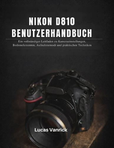 Nikon D810 Benutzerhandbuch: Ein vollständiger Leitfaden zu Kameraeinstellungen, Bedienelementen, Aufnahmemodi und praktischen Techniken