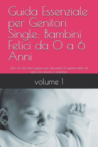Titolo: Guida Essenziale per Genitori Single: Bambini Felici da 0 a 6 Anni: Tutto ciò che devi sapere per affrontare la genitorialità da solo con amore e sicurezza