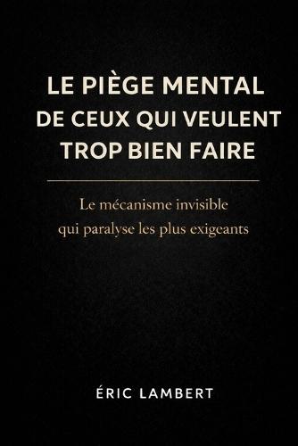 Le Piège Mental De Ceux Qui Veulent Trop Bien Faire: Le mécanisme invisible qui paralyse les plus exigeants